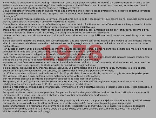 1978 Sono molte le domande, le questioni, gli interrogativi alla base del nostro sodalizio. Perché un certo numero di artisti e di non artisti si unisce e si organizza così, oggi? Per quale ragione  ci identifichiamo su di un terreno comune, in un tempo come il nostro di così incerte identità, di così confuse e relative certezze?  E quale risposta intendiamo dare in questo modo alle domande che le nostre scelte professionali, le nostre oggettive diversità di esperienza e di formazione e i nostri rapporti  con la società quotidianamente ci pongono?  Perché e in quale misura, insomma, la formula che abbiamo scelto della «cooperativa» può essere da noi praticata come quella giusta, come quella - speriamo - vincente, costruttiva, attiva?  Non abbiamo sicurezze né certezze definitive in questo campo, molto è affidato ancora all'invenzione e all'esperimento di volta in volta originato dal confronto all'interno della cooperativa: dalle iniziative più tradizionali, all'affrontare campi nuovi come quelli editoriale, artigianale, ecc. E tuttavia siamo certi che, pure, occorre agire, muoversi, lavorare. Siamo sicuri, insomma, che bisogna operare ed essere concretamente presenti nelle cose che ci circondano senza riduzioni, senza rinunce, senza appiattimenti o ritorni ad un possibile «grado zero» del fare.  Senza diserzioni rispetto alla realtà, alle sue circostanze, alle sue ragioni così come rispetto alle logiche ed alle crescite interne alla pittura stessa, alla dinamica e alla trasformazione dei linguaggi artistici in una società ed in una situazione storica come quella attuale.  Per questo ci siamo uniti e ci siamo ritrovati intorno ad una ipotesi che, certo, è ancora generica e imprecisa ma è già nella sua complessità e nelle sue caratteristiche qualcosa di davvero tangibile, di proponibile, qualcosa autenticamente collegato alle condizioni effettive della nostra realtà.  La formula cooperativa, infatti, ci permette di sperimentare una certa misura d'indipendenza dal mercato privato tradizionale dell'opera d'arte che pure pensiamo rimanga insostituibile nella sua funzione, ma, soprattutto, può favorire in maniera decisiva la pluralità e la dialetticità di un confronto attivo di ricerche estetiche e poetiche che hanno come asse, appunto, la storia attuale, la condizione d'oggi dell'uomo e della donna. Da questa convergenza deriva, appunto, una dimensione che a noi sembra la più fruttuosa  e la più aperta, anche per il supporto economico che concede, sul terreno della ricerca sia poetica che formale,  la più inerente alle condizioni reali della società: la più praticabile, insomma, da chi, come noi, voglia veramente partecipare alle vicende culturali e civili dell'oggi senza distrazioni interessate né mistìficazloni, pur rimanendo ciascuno all'interno del proprio specifico e ad esso non rinunciando.  Per questo, al di là d'ogni altra considerazione pure assai attiva, la scelta dell'immagine come termine di comunicazione privilegiata fra artista e pubblico è ciò che unisce e distingue i nostri pittori: dipinta o fotografata, immaginata o interpretata, l'immagine è il loro obbiettivo poetico e insieme ideologico, il loro bersaglio, il risultato a cui tendono.  Per questo abbiamo creato una cooperativa. Per parlare fra noi e alla gente all'interno di un confronto stimolante e aperto di immagini e altri prodotti diversi, senza obblighi, senza confini di opportunità, di ideologie, di gusto, di linguaggio, di mercato.  Siamo persuasi che il mestiere dell'artista, oggi, sia proprio quello evocato dal poeta Majakovski tanti anni fa: quello di creare immagini che servano da «lente d'ingrandimento» puntata sulla realtà, da strumento per leggere sempre più approfonditamente le circostanze che informano il mondo, i rapporti tra gli individui, tra le classi, tra le scuole di pensiero.  Vogliamo, insomma, che il nostro lavoro abbia un senso reale, che serva davvero per cambiare qualcosa - in positivo - all'interno dell'arte e della società d'oggi.